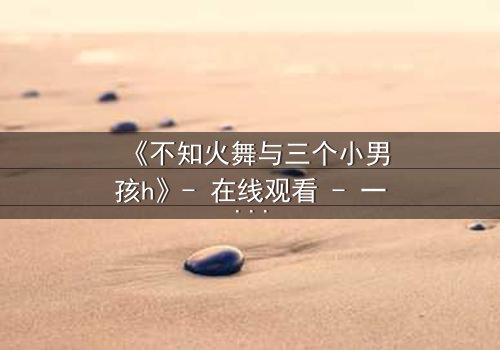 《不知火舞与三个小男孩h》- 在线观看 - 一场跨越年龄的禁忌冒险