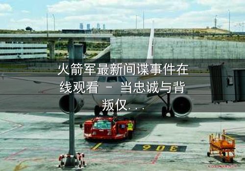 火箭军最新间谍事件在线观看 - 当忠诚与背叛仅一线之隔