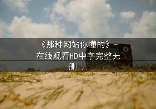 《那种网站你懂的》- 在线观看HD中字完整无删 - 当秘密网站揭开人性深渊