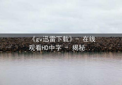 《gv迅雷下载》- 在线观看HD中字 - 揭秘隐藏的真相