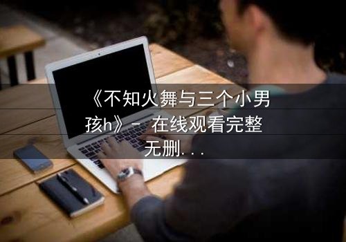 《不知火舞与三个小男孩h》- 在线观看完整无删 - 揭秘隐藏的冒险真相