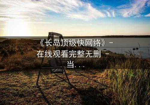 《长岛顶级快网络》- 在线观看完整无删 - 当高速网络成为致命陷阱