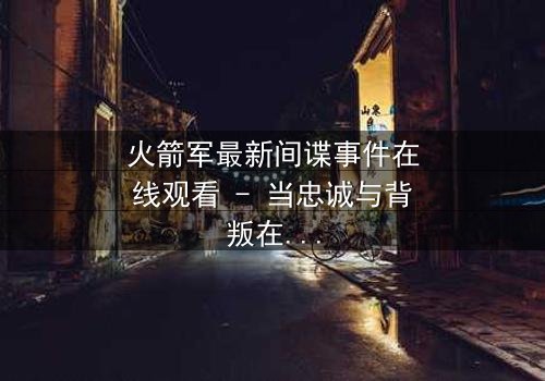 火箭军最新间谍事件在线观看 - 当忠诚与背叛在导弹发射键上颤抖