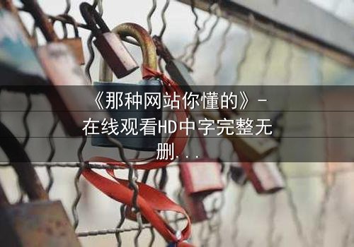《那种网站你懂的》- 在线观看HD中字完整无删 - 揭开网络迷踪的致命诱惑