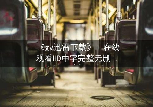 《gv迅雷下载》- 在线观看HD中字完整无删 - 揭开禁忌之恋的隐秘风暴