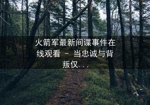 火箭军最新间谍事件在线观看 - 当忠诚与背叛仅一线之隔