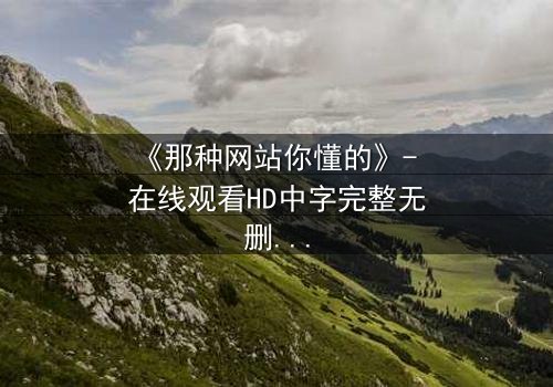 《那种网站你懂的》- 在线观看HD中字完整无删 - 揭开数字迷宫的致命诱惑