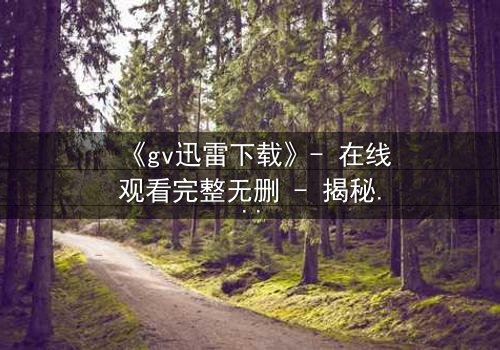 《gv迅雷下载》- 在线观看完整无删 - 揭秘隐藏的真相与人性挣扎
