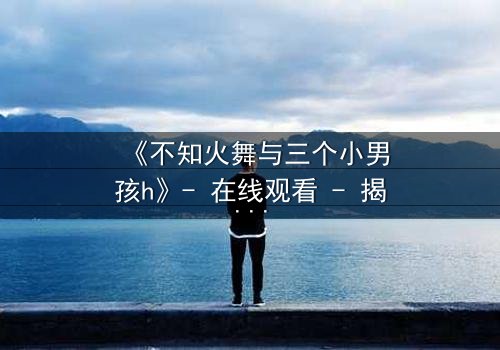 《不知火舞与三个小男孩h》- 在线观看 - 揭秘隐藏的剧情反转