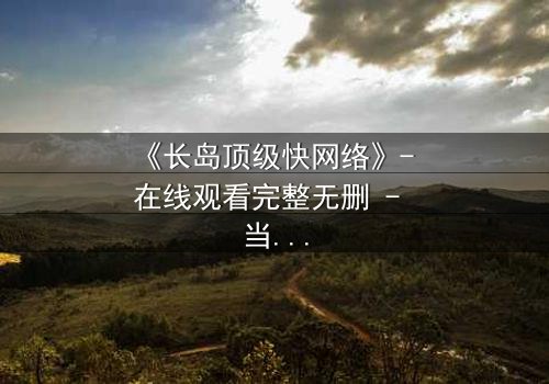 《长岛顶级快网络》- 在线观看完整无删 - 当高速网络成为致命陷阱