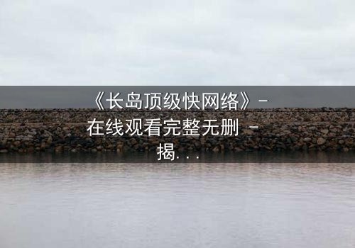 《长岛顶级快网络》- 在线观看完整无删 - 揭开数字世界的致命游戏
