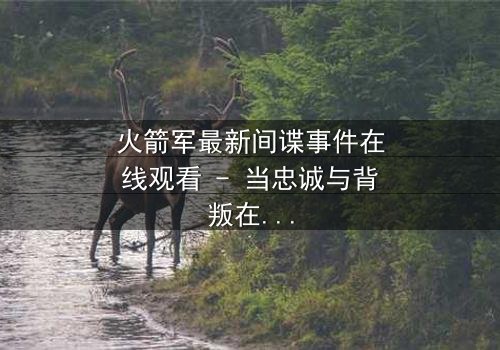 火箭军最新间谍事件在线观看 - 当忠诚与背叛在导弹基地激烈碰撞