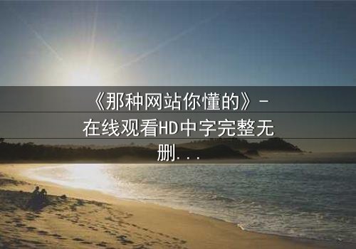 《那种网站你懂的》- 在线观看HD中字完整无删 - 揭开网络迷踪的致命诱惑