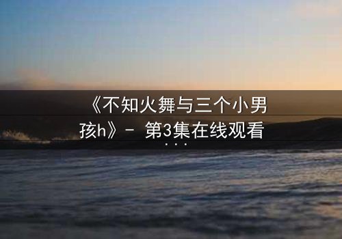 《不知火舞与三个小男孩h》- 第3集在线观看 - 揭秘隐藏的羁绊与成长