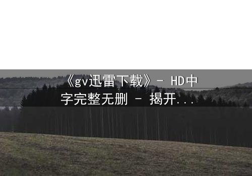 《gv迅雷下载》- HD中字完整无删 - 揭开数字迷局背后的致命真相