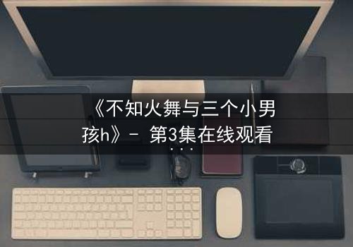 《不知火舞与三个小男孩h》- 第3集在线观看 - 揭秘隐藏的宿命对决