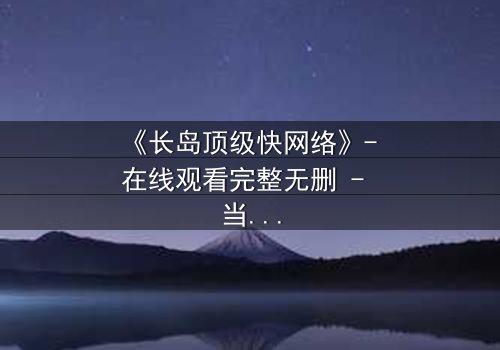 《长岛顶级快网络》- 在线观看完整无删 - 当高速网络成为致命陷阱