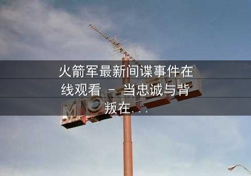 火箭军最新间谍事件在线观看 - 当忠诚与背叛在导弹基地激烈碰撞