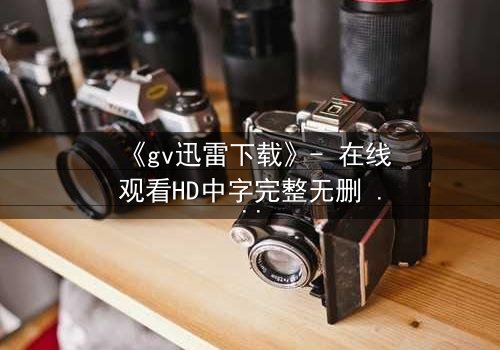 《gv迅雷下载》- 在线观看HD中字完整无删 - 揭开禁忌之恋的隐秘风暴