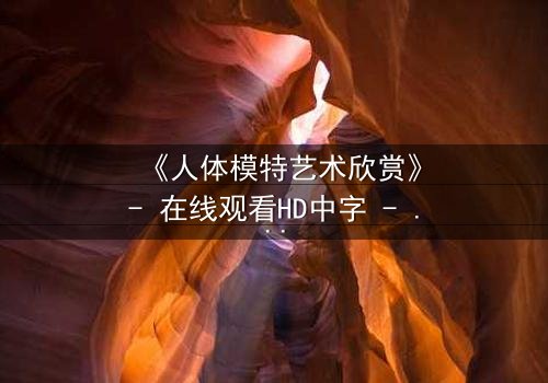 《人体模特艺术欣赏》- 在线观看HD中字 - 当艺术与欲望在画布上交锋