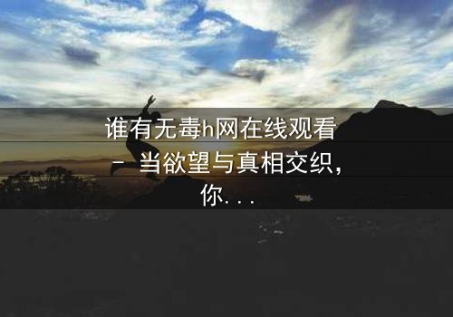 谁有无毒h网在线观看 - 当欲望与真相交织,你敢点开吗?
