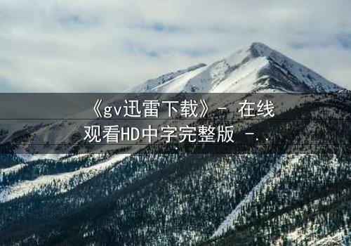 《gv迅雷下载》- 在线观看HD中字完整版 - 揭开禁忌之恋的隐秘风暴