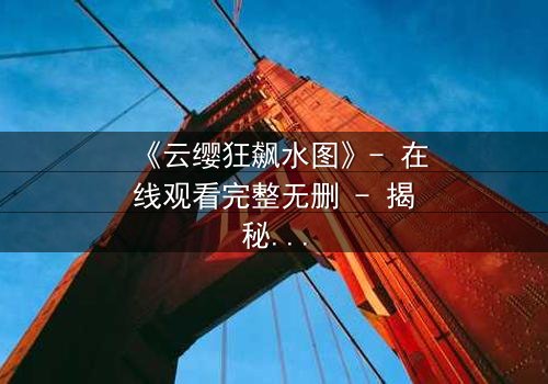 《云缨狂飙水图》- 在线观看完整无删 - 揭秘她如何在水下绝境中逆转命运