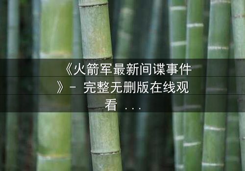 《火箭军最新间谍事件》- 完整无删版在线观看 - 揭开国家机密背后的惊天真相
