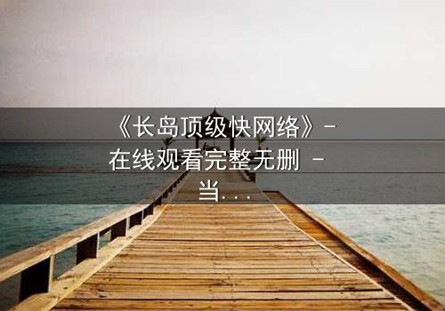 《长岛顶级快网络》- 在线观看完整无删 - 当网络速度决定生死命运