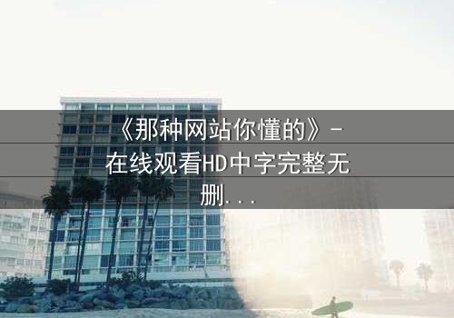 《那种网站你懂的》- 在线观看HD中字完整无删 - 揭开网络迷局背后的真相