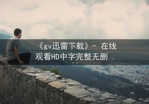 《gv迅雷下载》- 在线观看HD中字完整无删 - 揭开数字迷局背后的致命真相