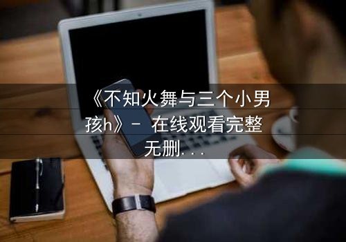 《不知火舞与三个小男孩h》- 在线观看完整无删 - 揭秘隐藏的格斗传承与情感纠葛