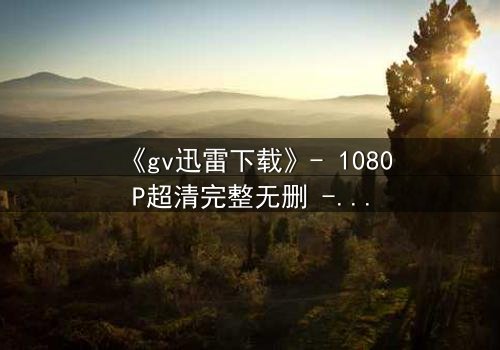 《gv迅雷下载》- 1080P超清完整无删 - 揭秘隐藏的真相与人性挣扎