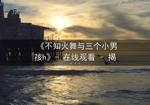 《不知火舞与三个小男孩h》- 在线观看 - 揭秘隐藏的剧情真相