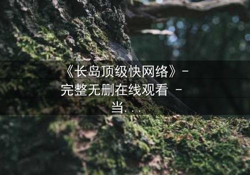 《长岛顶级快网络》- 完整无删在线观看 - 当网络速度决定生死,谁能逃脱?