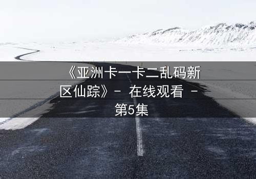 《亚洲卡一卡二乱码新区仙踪》- 在线观看 - 第5集