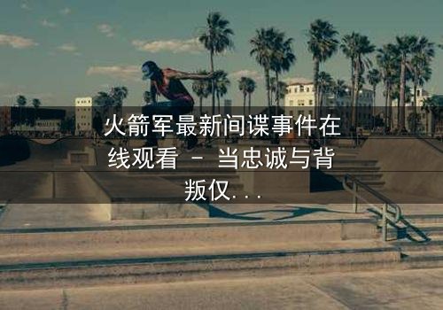 火箭军最新间谍事件在线观看 - 当忠诚与背叛仅一线之隔