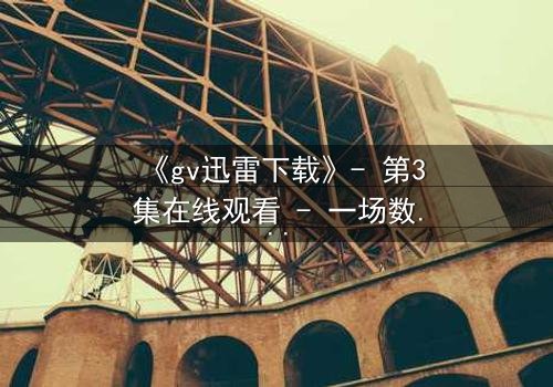 《gv迅雷下载》- 第3集在线观看 - 一场数字风暴中的情感漩涡