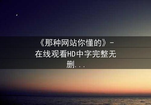 《那种网站你懂的》- 在线观看HD中字完整无删 - 揭开网络迷踪的致命诱惑