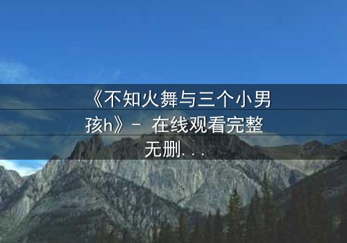 《不知火舞与三个小男孩h》- 在线观看完整无删 - 揭秘隐藏的成长密码