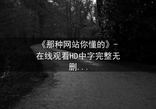 《那种网站你懂的》- 在线观看HD中字完整无删 - 揭开网络迷雾中的致命诱惑