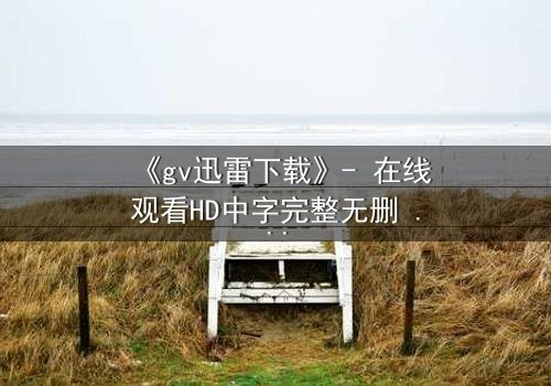 《gv迅雷下载》- 在线观看HD中字完整无删 - 揭开隐藏的真相