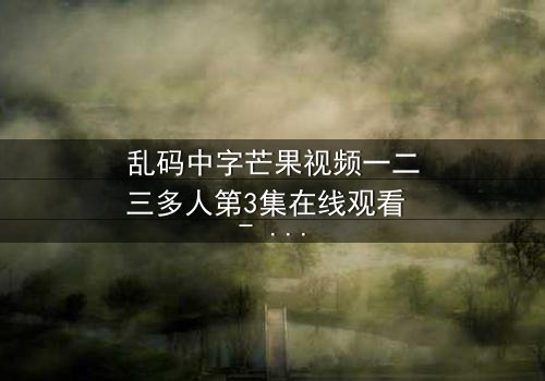 乱码中字芒果视频一二三多人第3集在线观看 - 当代码错乱,你的身份还属于自己吗?