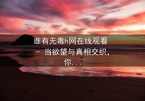 谁有无毒h网在线观看 - 当欲望与真相交织,你敢点开吗?