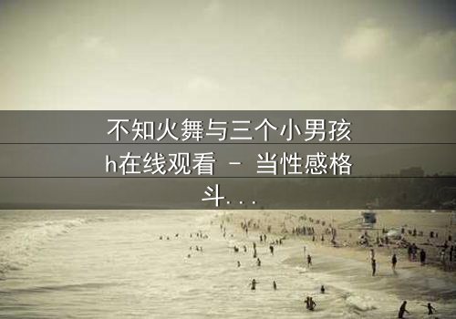 不知火舞与三个小男孩h在线观看 - 当性感格斗家遭遇纯真羁绊,隐藏的危机悄然爆发