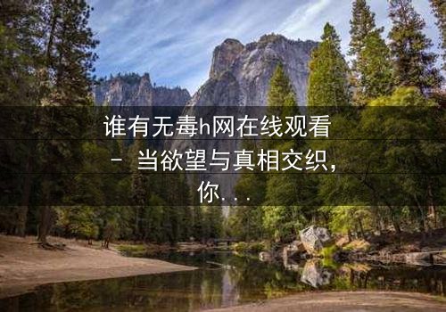 谁有无毒h网在线观看 - 当欲望与真相交织,你敢点开吗?