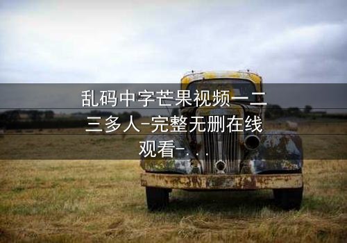 乱码中字芒果视频一二三多人-完整无删在线观看-当代码错乱揭开人性深渊