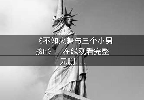 《不知火舞与三个小男孩h》- 在线观看完整无删 - 揭秘隐藏的成长密码