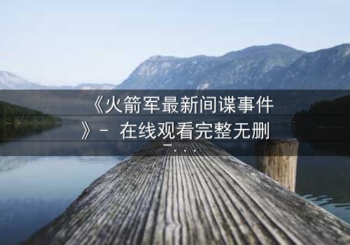 《火箭军最新间谍事件》- 在线观看完整无删 - 真相背后隐藏的惊天秘密