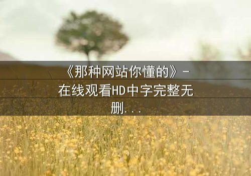 《那种网站你懂的》- 在线观看HD中字完整无删 - 揭开隐藏的真相,你敢点开吗?